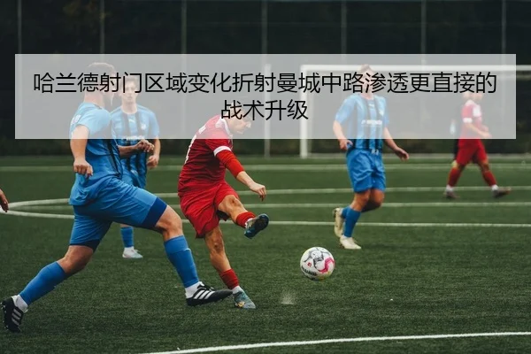 哈兰德射门区域变化折射曼城中路渗透更直接的战术升级